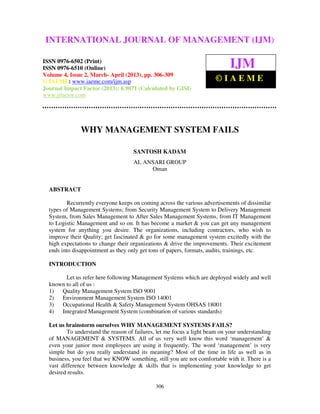 International Journal of Management (IJM), ISSN 0976 – 6502(Print), ISSN 0976 –
6510(Online), Volume 4, Issue 2, March- April (2013)
306
WHY MANAGEMENT SYSTEM FAILS
SANTOSH KADAM
AL ANSARI GROUP
Oman
ABSTRACT
Recurrently everyone keeps on coming across the various advertisements of dissimilar
types of Management Systems; from Security Management System to Delivery Management
System, from Sales Management to After Sales Management Systems, from IT Management
to Logistic Management and so on. It has become a market & you can get any management
system for anything you desire. The organizations, including contractors, who wish to
improve their Quality; get fascinated & go for some management system excitedly with the
high expectations to change their organizations & drive the improvements. Their excitement
ends into disappointment as they only get tons of papers, formats, audits, trainings, etc.
INTRODUCTION
Let us refer here following Management Systems which are deployed widely and well
known to all of us :
1) Quality Management System ISO 9001
2) Environment Management System ISO 14001
3) Occupational Health & Safety Management System OHSAS 18001
4) Integrated Management System (combination of various standards)
Let us brainstorm ourselves WHY MANAGEMENT SYSTEMS FAILS?
To understand the reason of failures, let me focus a light beam on your understanding
of MANAGEMENT & SYSTEMS. All of us very well know this word ‘management’ &
even your junior most employees are using it frequently. The word ‘management’ is very
simple but do you really understand its meaning? Most of the time in life as well as in
business, you feel that we KNOW something, still you are not comfortable with it. There is a
vast difference between knowledge & skills that is implementing your knowledge to get
desired results.
INTERNATIONAL JOURNAL OF MANAGEMENT (IJM)
ISSN 0976-6502 (Print)
ISSN 0976-6510 (Online)
Volume 4, Issue 2, March- April (2013), pp. 306-309
© IAEME: www.iaeme.com/ijm.asp
Journal Impact Factor (2013): 6.9071 (Calculated by GISI)
www.jifactor.com
IJM
© I A E M E
 
