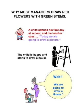 WHY MOST MANAGERS DRAW RED FLOWERS WITH GREEN STEMS.   Wait !  We are going to draw a flower.” A child attends his first day at school, and the teacher says….  “Today we are going to draw a picture.”  The child is happy and starts to draw a house   