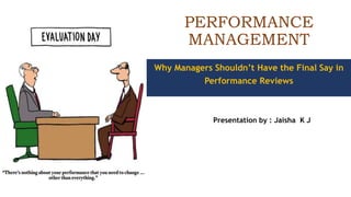 PERFORMANCE
MANAGEMENT
Presentation by : Jaisha K J
Why Managers Shouldn’t Have the Final Say in
Performance Reviews
 