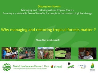 Managing and restoring natural tropical forests
Ensuring a sustainable flow of benefits for people in the context of global change
Plinio Sist, sist@cirad.fr
Discussion forum
Why managing and restoring tropical forests matter ?
 