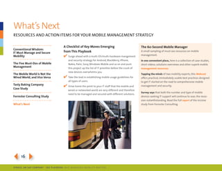 What’s next
resoUrces And Action items for yoUr moBile mAnAgement strAtegy

                                      a Checklist of key Moves emerging                                   The 60-Second Mobile Manager
Conventional Wisdom:
IT Must Manage and Secure             from This Playbook                                                  A small sampling of must-see resources on mobile
                                                                                                          management.
Mobility                              4 surge ahead with a multi-os/multi-hardware mangement
                                          and security strategy for Android, BlackBerry, iphone,          In one convenient place, here is a collection of case studies,
The Five Must-Dos of Mobile               nokia, palm, sony, Windows mobile and so on and push            short videos, solutions overviews and other superb mobile
Management                                this project up the list of it priorities before the crush of   management resources.
                                          new devices overwhelms you.
The Mobile World Is Not the                                                                               Tapping the minds of two mobility experts, this Webcast
Wired World, and Vice Versa           4 take the lead in establishing mobile usage guidelines for         offers practical, immediately usable best practices designed
                                          all types of users.                                             to get it started on the road to comprehensive mobile
Tasty baking Company
                                      4 drive home the point to your it staff that the mobile and         management and security.
Case Study
                                          wired or networked world are very different and therefore
                                                                                                          Survey says that both the number and type of mobile
                                          need to be managed and secured with different solutions.
Forrester Consulting Study                                                                                devices seeking it support will continue to soar, the reces-
                                                                                                          sion notwithstanding. read the full report of the incisive
What’s Next                                                                                               study from forrester consulting.




3164
SybaSe, aN SaP CoMPaNy | I DG Playbook: Why ManagI ng Mob I lIty MatterS
 