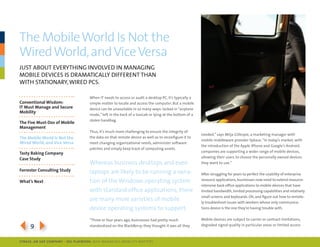 the Mobile World Is not the
Wired World, and Vice Versa
JUst ABoUt eVerything inVolVed in mAnAging
moBile deVices is drAmAticAlly different thAn
With stAtionAry, Wired pcs.

                                     When it needs to access or audit a desktop pc, it’s typically a
Conventional Wisdom:                 simple matter to locate and access the computer. But a mobile
IT Must Manage and Secure            device can be unavailable in so many ways: locked in “airplane
Mobility
                                     mode,” left in the back of a taxicab or lying at the bottom of a
                                     stolen handbag.
The Five Must-Dos of Mobile
Management
                                     thus, it’s much more challenging to ensure the integrity of
                                                                                                        needed,” says milja gillespie, a marketing manager with
The Mobile World Is Not the          the data on that remote device as well as to reconfigure it to
                                                                                                        mobile middleware provider sybase. “in today’s market, with
Wired World, and Vice Versa          meet changing organizational needs, administer software
                                                                                                        the introduction of the Apple iphone and google’s Android,
                                     patches and simply keep track of computing assets.
Tasty baking Company                                                                                    companies are supporting a wider range of mobile devices,
Case Study                                                                                              allowing their users to choose the personally owned devices
                                     Whereas business desktops and even                                 they want to use.”
Forrester Consulting Study           laptops are likely to be running a varia-                          After struggling for years to perfect the usability of enterprise
What’s Next                          tion of the Windows operating system                               resource applications, businesses now need to extend resource-
                                                                                                        intensive back-office applications to mobile devices that have
                                     with standard office applications, there                           limited bandwidth, limited processing capabilities and relatively
                                                                                                        small screens and keyboards. oh, and figure out how to remote-
                                     are many more varieties of mobile                                  ly troubleshoot issues with workers whose only communica-
                                     device operating systems to support.                               tions device is the one they’re having trouble with.


                                     “three or four years ago, businesses had pretty much               mobile devices are subject to carrier or contract limitations,

394                                  standardized on the BlackBerry; they thought it was all they       degraded signal quality in particular areas or limited access



SybaSe, aN SaP CoMPaNy | I DG Playbook: Why ManagI ng Mob I lIty MatterS
 