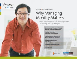 SybaSe | I DG Playbook


Why Managing
Mobility Matters
	   Device	Management	&	Security	Issues		
	   That	Keep	You	Up	at	Night

           Conventional Wisdom: IT Must
           Manage and Secure Mobility

           The Five Must-Dos
           of Mobile Management

           The Mobile World Is Not the
           Wired World, and Vice Versa

           Tasty baking Company
           Case Study

           Forrester Consulting Study

           What’s Next




                      4      n ext page
                                          Custom Solutions Group
 