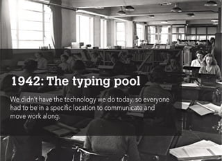 1942: The typing pool
We didn’t have the technology we do today, so everyone
had to be in a specific location to communicate and
move work along.
 