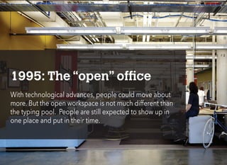 1995: The “open” office
With technological advances, people could move about
more. But the open workspace is not much different than
the typing pool. People are still expected to show up in
one place and put in their time.
 