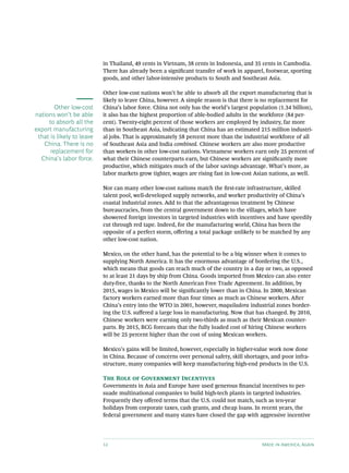 in Thailand, 49 cents in Vietnam, 38 cents in Indonesia, and 35 cents in Cambodia.
                           There has already been a significant transfer of work in apparel, footwear, sporting
                           goods, and other labor-intensive products to South and Southeast Asia.

                           Other low-cost nations won’t be able to absorb all the export manufacturing that is
                           likely to leave China, however. A simple reason is that there is no replacement for
        Other low-cost     China’s labor force. China not only has the world’s largest population (1.34 billion),
nations won’t be able      it also has the highest proportion of able-bodied adults in the workforce (84 per-
     to absorb all the     cent). Twenty-eight percent of those workers are employed by industry, far more
export manufacturing       than in Southeast Asia, indicating that China has an estimated 215 million industri-
 that is likely to leave   al jobs. That is approximately 58 percent more than the industrial workforce of all
   China. There is no      of Southeast Asia and India combined. Chinese workers are also more productive
      replacement for      than workers in other low-cost nations. Vietnamese workers earn only 25 percent of
  China's labor force.     what their Chinese counterparts earn, but Chinese workers are significantly more
                           productive, which mitigates much of the labor savings advantage. What’s more, as
                           labor markets grow tighter, wages are rising fast in low-cost Asian nations, as well.

                           Nor can many other low-cost nations match the first-rate infrastructure, skilled
                           talent pool, well-developed supply networks, and worker productivity of China’s
                           coastal industrial zones. Add to that the advantageous treatment by Chinese
                           bureaucracies, from the central government down to the villages, which have
                           showered foreign investors in targeted industries with incentives and have speedily
                           cut through red tape. Indeed, for the manufacturing world, China has been the
                           opposite of a perfect storm, offering a total package unlikely to be matched by any
                           other low-cost nation.

                           Mexico, on the other hand, has the potential to be a big winner when it comes to
                           supplying North America. It has the enormous advantage of bordering the U.S.,
                           which means that goods can reach much of the country in a day or two, as opposed
                           to at least 21 days by ship from China. Goods imported from Mexico can also enter
                           duty-free, thanks to the North American Free Trade Agreement. In addition, by
                           2015, wages in Mexico will be significantly lower than in China. In 2000, Mexican
                           factory workers earned more than four times as much as Chinese workers. After
                           China’s entry into the WTO in 2001, however, maquiladora industrial zones border-
                           ing the U.S. suffered a large loss in manufacturing. Now that has changed. By 2010,
                           Chinese workers were earning only two-thirds as much as their Mexican counter-
                           parts. By 2015, BCG forecasts that the fully loaded cost of hiring Chinese workers
                           will be 25 percent higher than the cost of using Mexican workers.

                           Mexico’s gains will be limited, however, especially in higher-value work now done
                           in China. Because of concerns over personal safety, skill shortages, and poor infra-
                           structure, many companies will keep manufacturing high-end products in the U.S.

                           The Role of Government Incentives
                           Governments in Asia and Europe have used generous financial incentives to per-
                           suade multinational companies to build high-tech plants in targeted industries.
                           Frequently they offered terms that the U.S. could not match, such as ten-year
                           holidays from corporate taxes, cash grants, and cheap loans. In recent years, the
                           federal government and many states have closed the gap with aggressive incentive




                           12                                                              Made in America, Again
 