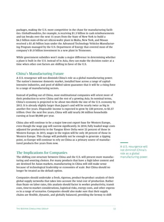 packages, making the U.S. more competitive in the chase for manufacturing facili-
ties. GlobalFoundries, for example, is receiving $1.3 billion in cash reimbursements
and tax breaks over the next 15 years from the State of New York to build a
$4.2 billion state-of-the-art silicon-wafer plant in Malta, New York, and Nissan
received a $1.45 billion loan under the Advanced Technology Vehicles Manufactur-
ing Program managed by the U.S. Department of Energy that covered most of the
company’s $1.8 billion investment in a new plant in Tennessee.

While government subsidies won’t make a major difference in determining whether
a plant is built in the U.S. instead of in Asia, they can make the decision easier at a
time when other cost factors are shifting in favor of the U.S.


China’s Manufacturing Future
A U.S. resurgence will not diminish China’s role as a global manufacturing power.
The nation’s immense domestic market, installed base across a range of capital-
intensive industries, and pool of skilled talent guarantee that it will be a rising force
in a range of manufacturing sectors.

Instead of pulling out of China, most multinational companies will orient more of
their production to serve China and the rest of a growing Asia. In nominal terms,
China’s economy is projected to be about two-thirds the size of the U.S. economy by
2015. It is already slightly larger than Japan’s and will be nearly twice as big in
another five years. Disposable income is expected to grow by 230 percent, to $5.57
trillion. Over the next five years, China will add nearly 90 million households
earning at least $9,000 per year.

China also will continue to be a major low-cost export base for Western Europe,
even though the wage gap will narrow significantly. In 2010, fully loaded wage costs
adjusted for productivity in the Yangtze River Delta were 25 percent of those in
Western Europe. In 2015, wages in the region will be only 38 percent of those in
Western Europe. This change will probably not be enough to generate a tipping
point, so Europe will continue to rely on China as a primary source of manufac-
tured products five years from now.
                                                                                            A U.S. resurgence will
                                                                                            not diminish China’s
The Implications for Companies                                                              role as a global
The shifting cost structure between China and the U.S. will present more manufac-           manufacturing power.
turing and sourcing choices. For many products that have a high labor content and
are destined for Asian markets, manufacturing in China will still make sense
because of technological leadership or economies of scale. But China should no
longer be treated as the default option.

Companies should undertake a fresh, rigorous, product-by-product analysis of their
global supply networks that takes into account the total cost of production. Rather
than fixate on labor rates, this analysis should factor in worker productivity, transit
costs, time-to-market considerations, logistical risks, energy costs, and other expens-
es in a range of scenarios. Companies should also make sure that their supply
chains are flexible, dynamic, and globally balanced, providing the leeway to shift




The Boston Consulting Group                                                            13
 