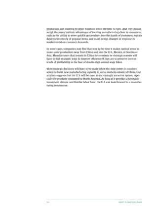 production and sourcing to other locations when the time is right. And they should
weigh the many intrinsic advantages of locating manufacturing close to consumers,
such as the ability to more quickly get products into the hands of customers, replace
depleted inventory of popular items, and make design changes in response to
market trends or customer demands.

In some cases, companies may find that now is the time it makes tactical sense to
move some production away from China and into the U.S., Mexico, or Southeast
Asia. Manufacturers that remain in China for economic or strategic reasons will
have to find dramatic ways to improve efficiency if they are to preserve current
levels of profitability in the face of double-digit annual wage hikes.

More-strategic decisions will have to be made when the time comes to consider
where to build new manufacturing capacity to serve markets outside of China. Our
analysis suggests that the U.S. will become an increasingly attractive option, espe-
cially for products consumed in North America. As long as it provides a favorable
investment climate and flexible labor force, the U.S. can look forward to a manufac-
turing renaissance.




14                                                              Made in America, Again
 