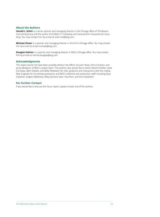 About the Authors
Harold L. Sirkin is a senior partner and managing director in the Chicago office of The Boston
Consulting Group and the author of GLOBALITY: Competing with Everyone from Everywhere for Every-
thing. You may contact him by e-mail at sirkin.hal@bcg.com.

Michael Zinser is a partner and managing director in the firm’s Chicago office. You may contact
him by e-mail at zinser.michael@bcg.com.

Douglas Hohner is a partner and managing director in BCG’s Chicago office. You may contact
him by e-mail at hohner.douglas@bcg.com.

Acknowledgments
This report would not have been possible without the efforts of Justin Rose, Chris Erickson, and
Jonas Bengtson of BCG’s project team. The authors also would like to thank David Fondiller, Lexie
Corriveau, Beth Gillette, and Mike Petkewich for their guidance and interactions with the media,
Pete Engardio for his writing assistance, and BCG’s editorial and production staff, including Gary
Callahan, Angela DiBattista, Abby Garland, Sean Hourihan, and Gina Goldstein.

For Further Contact
If you would like to discuss this Focus report, please contact one of the authors.




The Boston Consulting Group                                                                        15
 