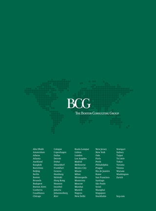 Abu Dhabi      Cologne        Kuala Lumpur   New Jersey       Stuttgart
Amsterdam      Copenhagen     Lisbon         New York         Sydney
Athens         Dallas         London         Oslo             Taipei
Atlanta        Detroit        Los Angeles    Paris            Tel Aviv
Auckland       Dubai          Madrid         Perth            Tokyo
Bangkok        Düsseldorf     Melbourne      Philadelphia     Toronto
Barcelona      Frankfurt      Mexico City    Prague           Vienna
Beijing        Geneva         Miami          Rio de Janeiro   Warsaw
Berlin         Hamburg        Milan          Rome             Washington
Boston         Helsinki       Minneapolis    San Francisco    Zurich
Brussels       Hong Kong      Monterrey      Santiago
Budapest       Houston        Moscow         São Paulo
Buenos Aires   Istanbul       Mumbai         Seoul
Canberra       Jakarta        Munich         Shanghai
Casablanca     Johannesburg   Nagoya         Singapore
Chicago        Kiev           New Delhi      Stockholm        bcg.com
 