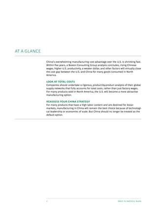 AT A GLANCE

              China’s overwhelming manufacturing cost advantage over the U.S. is shrinking fast.
              Within five years, a Boston Consulting Group analysis concludes, rising Chinese
              wages, higher U.S. productivity, a weaker dollar, and other factors will virtually close
              the cost gap between the U.S. and China for many goods consumed in North
              America.

              LOOK AT TOTAL COSTS
              Companies should undertake a rigorous, product-by-product analysis of their global
              supply networks that fully accounts for total costs, rather than just factory wages.
              For many products sold in North America, the U.S. will become a more attractive
              manufacturing option.

              REASSESS YOUR CHINA STRATEGY
              For many products that have a high labor content and are destined for Asian
              markets, manufacturing in China will remain the best choice because of technologi-
              cal leadership or economies of scale. But China should no longer be treated as the
              default option.




              2                                                                 Made in America, Again
 