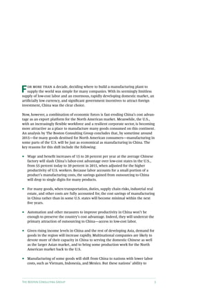 F   or more than a decade, deciding where to build a manufacturing plant to
    supply the world was simple for many companies. With its seemingly limitless
supply of low-cost labor and an enormous, rapidly developing domestic market, an
artificially low currency, and significant government incentives to attract foreign
investment, China was the clear choice.

Now, however, a combination of economic forces is fast eroding China’s cost advan-
tage as an export platform for the North American market. Meanwhile, the U.S.,
with an increasingly flexible workforce and a resilient corporate sector, is becoming
more attractive as a place to manufacture many goods consumed on this continent.
An analysis by The Boston Consulting Group concludes that, by sometime around
2015—for many goods destined for North American consumers—manufacturing in
some parts of the U.S. will be just as economical as manufacturing in China. The
key reasons for this shift include the following:

••   Wage and benefit increases of 15 to 20 percent per year at the average Chinese
     factory will slash China’s labor-cost advantage over low-cost states in the U.S.,
     from 55 percent today to 39 percent in 2015, when adjusted for the higher
     productivity of U.S. workers. Because labor accounts for a small portion of a
     product’s manufacturing costs, the savings gained from outsourcing to China
     will drop to single digits for many products.

••   For many goods, when transportation, duties, supply chain risks, industrial real
     estate, and other costs are fully accounted for, the cost savings of manufacturing
     in China rather than in some U.S. states will become minimal within the next
     five years.

••   Automation and other measures to improve productivity in China won’t be
     enough to preserve the country’s cost advantage. Indeed, they will undercut the
     primary attraction of outsourcing to China—access to low-cost labor.

••   Given rising income levels in China and the rest of developing Asia, demand for
     goods in the region will increase rapidly. Multinational companies are likely to
     devote more of their capacity in China to serving the domestic Chinese as well
     as the larger Asian market, and to bring some production work for the North
     American market back to the U.S.

••   Manufacturing of some goods will shift from China to nations with lower labor
     costs, such as Vietnam, Indonesia, and Mexico. But these nations’ ability to




The Boston Consulting Group                                                              3
 