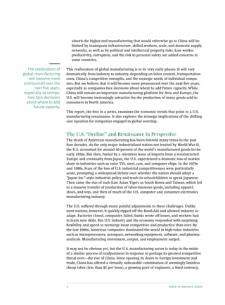 absorb the higher-end manufacturing that would otherwise go to China will be
                               limited by inadequate infrastructure, skilled workers, scale, and domestic supply
                               networks, as well as by political and intellectual property risks. Low worker
                               productivity, corruption, and the risk to personal safety are added concerns in
                               some countries.

   The reallocation of     This reallocation of global manufacturing is in its very early phases. It will vary
global manufacturing       dramatically from industry to industry, depending on labor content, transportation
    will become more       costs, China’s competitive strengths, and the strategic needs of individual compa-
 pronounced over the       nies. But we believe that it will become more pronounced over the next five years,
        next five years,   especially as companies face decisions about where to add future capacity. While
 especially as compa-      China will remain an important manufacturing platform for Asia and Europe, the
   nies face decisions     U.S. will become increasingly attractive for the production of many goods sold to
  about where to add       consumers in North America.
       future capacity.
                           This report, the first in a series, examines the economic trends that point to a U.S.
                           manufacturing renaissance. It also explores the strategic implications of the shifting
                           cost equation for companies engaged in global sourcing.


                           The U.S. “Decline” and Renaissance in Perspective
                           The death of American manufacturing has been foretold many times in the past
                           four decades. As the only major industrialized nation not leveled by World War II,
                           the U.S. accounted for around 40 percent of the world’s manufactured goods in the
                           early 1950s. But then, fueled by a relentless wave of imports from a reconstructed
                           Europe and eventually from Japan, the U.S. experienced a dramatic loss of market
                           share in industries such as color TVs, steel, cars, and computer chips. In the 1970s
                           and 1980s, fears of the loss of U.S. industrial competitiveness were particularly
                           acute, prompting a widespread debate over whether the nation should adopt a
                           “Japan Inc.”-style industrial policy and teach its schoolchildren to speak Japanese.
                           Then came the rise of such East Asian Tigers as South Korea and Taiwan, which led
                           to a massive transfer of production of labor-intensive goods, including apparel,
                           shoes, and toys, and then of much of the U.S. computer and consumer-electronics
                           manufacturing industry.

                           The U.S. suffered through many painful adjustments to these challenges. Unlike
                           most nations, however, it quickly ripped off the Band-Aid and allowed industry to
                           adapt. Factories closed, companies failed, banks wrote off losses, and workers had
                           to learn new skills. But U.S. industry and the economy responded with surprising
                           flexibility and speed to reemerge more competitive and productive than ever. By
                           the late 1990s, American companies dominated the world in high-value industries
                           such as microprocessors, aerospace, networking equipment, software, and pharma-
                           ceuticals. Manufacturing investment, output, and employment surged.

                           It may not be obvious yet, but the U.S. manufacturing sector is today in the midst
                           of a similar process of readjustment in response to perhaps its greatest competitive
                           threat ever—the rise of China. Since opening its doors to foreign investment and
                           trade, China has offered a virtually unbeatable combination of seemingly limitless
                           cheap labor (less than $1 per hour), a growing pool of engineers, a fixed currency,




                           4                                                                Made in America, Again
 