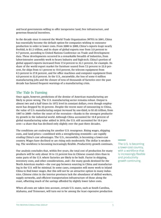 and local governments willing to offer inexpensive land, free infrastructure, and
generous financial incentives.

In the decade since it entered the World Trade Organization (WTO) in 2001, China
has essentially become the default option for companies wishing to outsource
production in order to lower costs. From 2000 to 2009, China’s exports leapt nearly
fivefold, to $1.2 trillion, and its share of global exports rose from 3.9 percent to
9.7 percent, according to United Nations Conference on Trade and Development
data. These developments occurred in a remarkable breadth of industries, from
labor-intensive assembly work to heavy industry and high-tech. China’s portion of
global apparel exports increased from 17.4 percent to 32.1 percent, for example. Its
share of the world export market for furniture soared from 7.5 percent to 25.9 per-
cent, for ships from 4.1 percent to 19.6 percent, for telecom equipment from
6.5 percent to 27.8 percent, and for office machines and computer equipment from
4.9 percent to 32.6 percent. In the U.S., meanwhile, the loss of some 6 million
manufacturing jobs and the closure of tens of thousands of factories over the past
decade has fanned frequent warnings of a manufacturing crisis.


The Tide Is Turning
Once again, however, predictions of the demise of American manufacturing are
likely to prove wrong. The U.S. manufacturing sector remains robust. Output is
almost two and a half times its 1972 level in constant dollars, even though employ-
ment has dropped by 33 percent. Despite the recent wave of outsourcing to China,
the value of U.S. manufacturing output increased by one-third, to $1.65 trillion, from
1997 to 2008—before the onset of the recession—thanks to the strongest productiv-
ity growth in the industrial world. Although China accounted for 19.8 percent of
global manufacturing value added in 2010, the U.S. still accounted for 19.4 per-
cent—a share that has declined only slightly over the past three decades.

The conditions are coalescing for another U.S. resurgence. Rising wages, shipping
costs, and land prices—combined with a strengthening renminbi—are rapidly
eroding China’s cost advantages. The U.S., meanwhile, is becoming a lower-cost
country. Wages have declined or are rising only moderately. The dollar is weaken-
ing. The workforce is becoming increasingly flexible. Productivity growth continues.       The U.S. is becoming
                                                                                           a lower-cost country,
Our analysis concludes that, within five years, the total cost of production for many      with a workforce that
products will be only about 10 to 15 percent less in Chinese coastal cities than in        is increasingly flexible
some parts of the U.S. where factories are likely to be built. Factor in shipping,         and productivity
inventory costs, and other considerations, and—for many goods destined for the             growth continuing.
North American market—the cost gap between sourcing in China and manufactur-
ing in the U.S. will be minimal. In some cases, companies will move work to inland
China to find lower wages. But this will not be an attractive option in many indus-
tries. Chinese cities in the interior provinces lack the abundance of skilled workers,
supply networks, and efficient transportation infrastructure of those along the
coast, offsetting much of the savings afforded by slightly lower labor costs.

When all costs are taken into account, certain U.S. states, such as South Carolina,
Alabama, and Tennessee, will turn out to be among the least expensive production




The Boston Consulting Group                                                            5
 