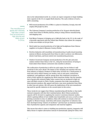 sites in the industrialized world. As a result, we expect companies to begin building
                         more capacity in the U.S. to supply North America. The early evidence of such a
                         shift is mounting.

                         ••   NCR moved production of its ATMs to a plant in Columbus, Georgia, that will
                              employ 870 people by 2014.
 The manufacture of
goods with relatively    ••   The Coleman Company is moving production of its 16-quart wheeled plastic
  high labor content          cooler from China to Wichita, Kansas, owing to rising Chinese manufacturing
that are produced in          and shipping costs.
   high volumes will
        likely remain    ••   Ford Motor Company is bringing up to 2,000 jobs back to the U.S. in the wake of
             in China.        a favorable agreement with the United Auto Workers that allows the company
                              to hire new workers at $14 per hour.

                         ••   Sleek Audio has moved production of its high-end headphones from Chinese
                              suppliers to its plant in Manatee County, Florida.

                         ••   Peerless Industries will consolidate all manufacturing of audio-visual mounting
                              systems in Illinois, moving work from China in order to achieve cost efficiencies,
                              shorter lead times, and local control over manufacturing processes.

                         ••   Outdoor Greatroom Company moved production of its fire pits and some
                              outdoor shelters from China to the U.S., citing the inconvenience of having to
                              book orders from Chinese contractors nine months in advance.

                         The reallocation of production is still in its early stages, but we believe it will
                         accelerate in the years ahead. The impact of the changing cost equation will vary
                         from industry to industry. Products in which labor accounts for a small portion of
                         total costs and in which volumes are modest, such as auto parts, construction
                         equipment, and appliances, will be among those that companies reevaluate in
                         terms of their options for supplying the North American market. But the manufac-
                         ture of goods with relatively higher labor content that are produced in high vol-
                         umes will likely remain in China. Finally, companies that make mass-produced,
                         labor-intensive products, like apparel and shoes, may move production from China
                         to other low-cost nations. (We will assess the implications of the new manufactur-
                         ing math for specific industries in the second report in this series.)

                         These trends do not suggest that Chinese manufacturing will decline or that multi-
                         national companies will shut their mainland plants. More Chinese production
                         capacity will be devoted to supplying the country’s enormous domestic market,
                         which is gaining millions of new middle-class households each year, as well as other
                         growing economies in Asia. In addition, China will continue to remain a low-cost
                         supplier to Western Europe. And China will remain competitive in industries that
                         have developed strong “clusters of excellence” and that have an immense installed
                         base of production capacity and component and material suppliers.

                         This means that when it comes to building new production capacity, companies will
                         likely choose to explore alternatives instead of automatically opting for China. Over




                         6                                                                 Made in America, Again
 