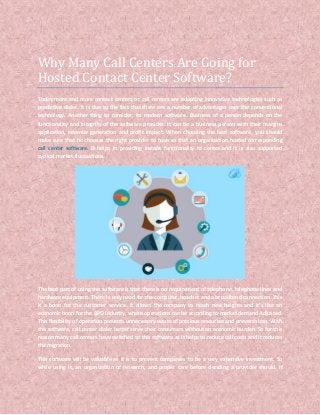 Why Many Call Centers Are Going for
Hosted Contact Center Software?
Today more and more contact centers or call centers are adopting innovative technologies such as
predictive dialer. It is due to the fact that there are a number of advantages over the conventional
technology. Another thing to consider, its modern software. Business of a person depends on the
functionality and integrity of the software provider. It can be a business person with their margins
application, revenue generation and profit impact. When choosing the best software, you should
make sure that he chooses the right provider to have so that an organization hosted corresponding
call center software. It helps in providing instant functionality to center and it is also supported
cyclical market fluctuations.
The best part of using this software is that there is no requirement of telephone, telephone lines and
hardware equipment. There is only need for the computer, headset and a broadband connection. This
is a boon for the customer service. It allows the company to reach new heights and it’s like an
economic boon for the BPO industry, where operations can be according to market demand Adjusted.
This flexibility of operation prevents unnecessary waste of precious resources and prevents loss. With
this software, call center dialer better serve their consumers without an economic burden. So for this
reason many call centers have switched to this software as it helps to reduce call costs and it reduces
the migration.
This software will be valuable as it is to prevent companies to be a very expensive investment. So
while using it, an organization of research, and proper care before deciding a provider should. If
 