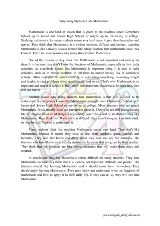 Why many Students Hate Mathematic 
Mathematic is one kind of lesson that is given to the students since Elementary 
School up to Junior and Senior High School or maybe up to University or college. 
Studying mathematic for many students seems very hard since it give them headaches and 
nerves. They think that Mathematic is a vicious monster, difficult and useless. Learning 
Mathematic is like a deadly disease in their life. Many students hate mathematic since they 
know it. There are some reasons why many students hate Mathematic. 
One of the reasons is they think that Mathematic is not important and useless for 
them. It is because they don’t know the functions of Mathematic, especially in their daily 
activities. As everybody knows that Mathematic is important thing. It is used in daily 
activities, such as to predict weather, to tell time, to handle money like in commerse 
activity. Other examples are when counting or calculating something, measuring weight 
and height, solving problems about quatification, and so on. That’s why Mathematic is so 
important and taught at school. If they know how important Mathematic for their live, they 
will not hate it. 
Another reason why many students hate mathematic is that it is difficult to be 
understood. As everybody knows that Mathematic is taught since Elementary School up to 
Junior and Senior High School or maybe up to college. Many students who are taught 
Mathematic firstly usually have bad perception about it. They who are still young usually 
like to imagine about all of things. They usually don’t like a real or an abstract thing like 
Mathematic. They think that Mathematic is difficult, they cann’t imagine it in their mind, 
so they have difficulties to understand it. 
Many students think that studying Mathematic seems very hard. They don’t like 
Mathematic, because it means they have to deal with numbers, quantifications and 
formulas. They will feel bored and dizzy when they hear and see the formulas. The 
students who hate Mathematic usually dislike the formulas that are given by their teacher. 
They think that the formulas are like vicious monsters that will make them dizzy and 
worried. 
In conclusion, studying Mathematic seems difficult for many students. They hate 
Mathematic because they think that it is useless, not important, difficult, and painful. The 
students should like learning Mathematic and it should come from themselves. They 
should enjoy learning Mathematic. They must know and understand what the functions of 
mathematic and how to apply it in their daily life. If they can do so, they will not hate 
Mathematic. 
purwaningsih_siti@yahoo.com 
