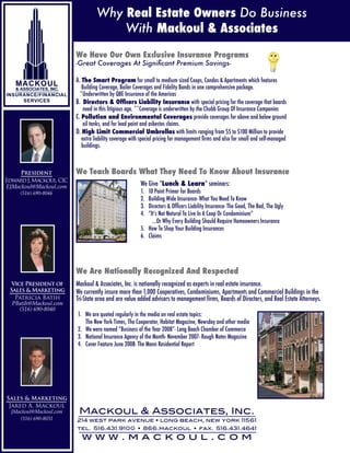 Why Real Estate Owners Do Business
                                       With Mackoul & Associates
                         We Have Our Own Exclusive Insurance Programs
                         -Great Coverages At Significant Premium Savings-

                         A. The Smart Program for small to medium sized Coops, Condos & Apartments which features
                            Building Coverage, Boiler Coverages and Fidelity Bonds in one comprehensive package.
                           *Underwritten by QBE Insurance of the Americas
                         B. Directors & Officers Liability Insurance with special pricing for the coverage that boards
                             need in this litigious age. **Coverage is underwritten by the Chubb Group Of Insurance Companies
                         C. Pollution and Environmental Coverages provide coverages for above and below ground
                             oil tanks, and for lead paint and asbestos claims.
                         D. High Limit Commercial Umbrellas with limits ranging from $5 to $100 Million to provide
                            extra liability coverage with special pricing for management firms and also for small and self-managed
                            buildings.



                         We Teach Boards What They Need To Know About Insurance
     President
Edward J. Mackoul, CIC
                                                         We Give “Lunch & Learn” seminars:
EJMackoul@Mackoul.com
                                                         1. 10 Point Primer for Boards
     (516) 690-8046
                                                         2. Building Wide Insurance- What You Need To Know
                                                         3. Directors & Officers Liability Insurance- The Good, The Bad, The Ugly
                                                         4. “It’s Not Natural To Live In A Coop Or Condominium”
                                                              ...Or Why Every Building Should Require Homeowners Insurance
                                                         5. How To Shop Your Building Insurances
                                                         6. Claims




                         We Are Nationally Recognized And Respected
                         Mackoul & Associates, Inc. is nationally recognized as experts in real estate insurance.
  Vice President of
 Sales & Marketing       We currently insure more than 1,000 Cooperatives, Condominiums, Apartments and Commercial Buildings in the
   Patricia Batih        Tri-State area and are value added advisors to management firms, Boards of Directors, and Real Estate Attorneys.
  PBatih@Mackoul.com
     (516) 690-8040
                         1. We are quoted regularly in the media on real estate topics:
                            The New York Times, The Cooperator, Habitat Magazine, Newsday and other media
                         2. We were named “Business of the Year 2008”- Long Beach Chamber of Commerce
                         3. National Insurance Agency of the Month- November 2007- Rough Notes Magazine
                         4. Cover Feature June 2008- The Mann Residential Report




Sales & Marketing
 Jared A. Mackoul
                          Mackoul & Associates, Inc.
  JMackoul@Mackoul.com
     (516) 690-8031      214 west park avenue • long beach, new york 11561
                         tel. 516.431.9100 • 866.mackoul • fax. 516.431.4641
                           www.mackoul.com
 