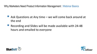 Why Marketers Need Product Information Management : Webinar Basics
 Ask Questions at Any time – we will come back around at
the end
 Recording and Slides will be made available with 24-48
hours and emailed to everyone
 