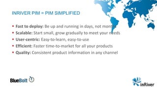 INRIVER PIM = PIM SIMPLIFIED
 Fast to deploy: Be up and running in days, not months
 Scalable: Start small, grow gradually to meet your needs
 User-centric: Easy-to-learn, easy-to-use
 Efficient: Faster time-to-market for all your products
 Quality: Consistent product information in any channel
 