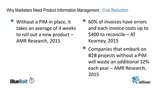 Why Marketers Need Product Information Management : Cost Reduction
 Without a PIM in place, it
takes an average of 4 weeks
to roll out a new product –
AMR Research, 2015
 60% of invoices have errors
and each invoice costs up to
$400 to reconcile – AT
Kearney, 2015
 Companies that embark on
B2B projects without a PIM
will waste an additional 12%
each year – AMR Research,
2015
 