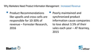 Why Marketers Need Product Information Management : Increased Revenue
 Product Recommendations
like upsells and cross-sells are
responsible for 10-30% of
revenue – Forrester Research,
2016
 Poorly maintained and
synchronized product
information cause companies
to lose about 3.5% of their
sales each year – AT Kearney,
2015
 