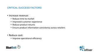 CRITICAL SUCCESS FACTORS
• Increase revenue:
• Reduce time to market
• Improved customer experience
• Reduce product returns
• Ensure product information consistency across retailers
• Reduce cost:
• Improve operational efficiency
 