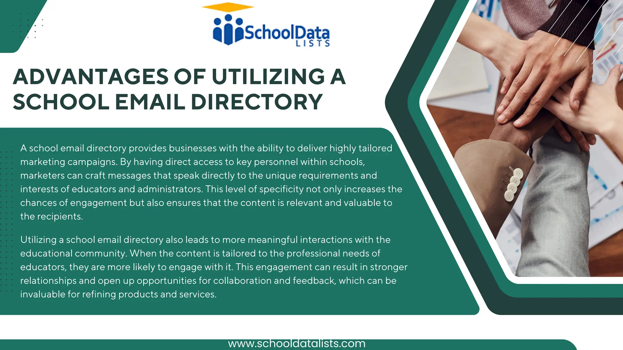 A school email directory provides businesses with the ability to deliver highly tailored
marketing campaigns. By having direct access to key personnel within schools,
marketers can craft messages that speak directly to the unique requirements and
interests of educators and administrators. This level of specificity not only increases the
chances of engagement but also ensures that the content is relevant and valuable to
the recipients.
ADVANTAGES OF UTILIZING A
SCHOOL EMAIL DIRECTORY
Utilizing a school email directory also leads to more meaningful interactions with the
educational community. When the content is tailored to the professional needs of
educators, they are more likely to engage with it. This engagement can result in stronger
relationships and open up opportunities for collaboration and feedback, which can be
invaluable for refining products and services.
www.schooldatalists.com
 