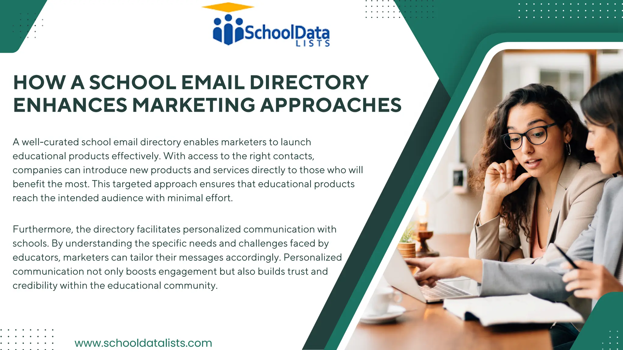HOW A SCHOOL EMAIL DIRECTORY
ENHANCES MARKETING APPROACHES
A well-curated school email directory enables marketers to launch
educational products effectively. With access to the right contacts,
companies can introduce new products and services directly to those who will
benefit the most. This targeted approach ensures that educational products
reach the intended audience with minimal effort.
Furthermore, the directory facilitates personalized communication with
schools. By understanding the specific needs and challenges faced by
educators, marketers can tailor their messages accordingly. Personalized
communication not only boosts engagement but also builds trust and
credibility within the educational community.
www.schooldatalists.com
 