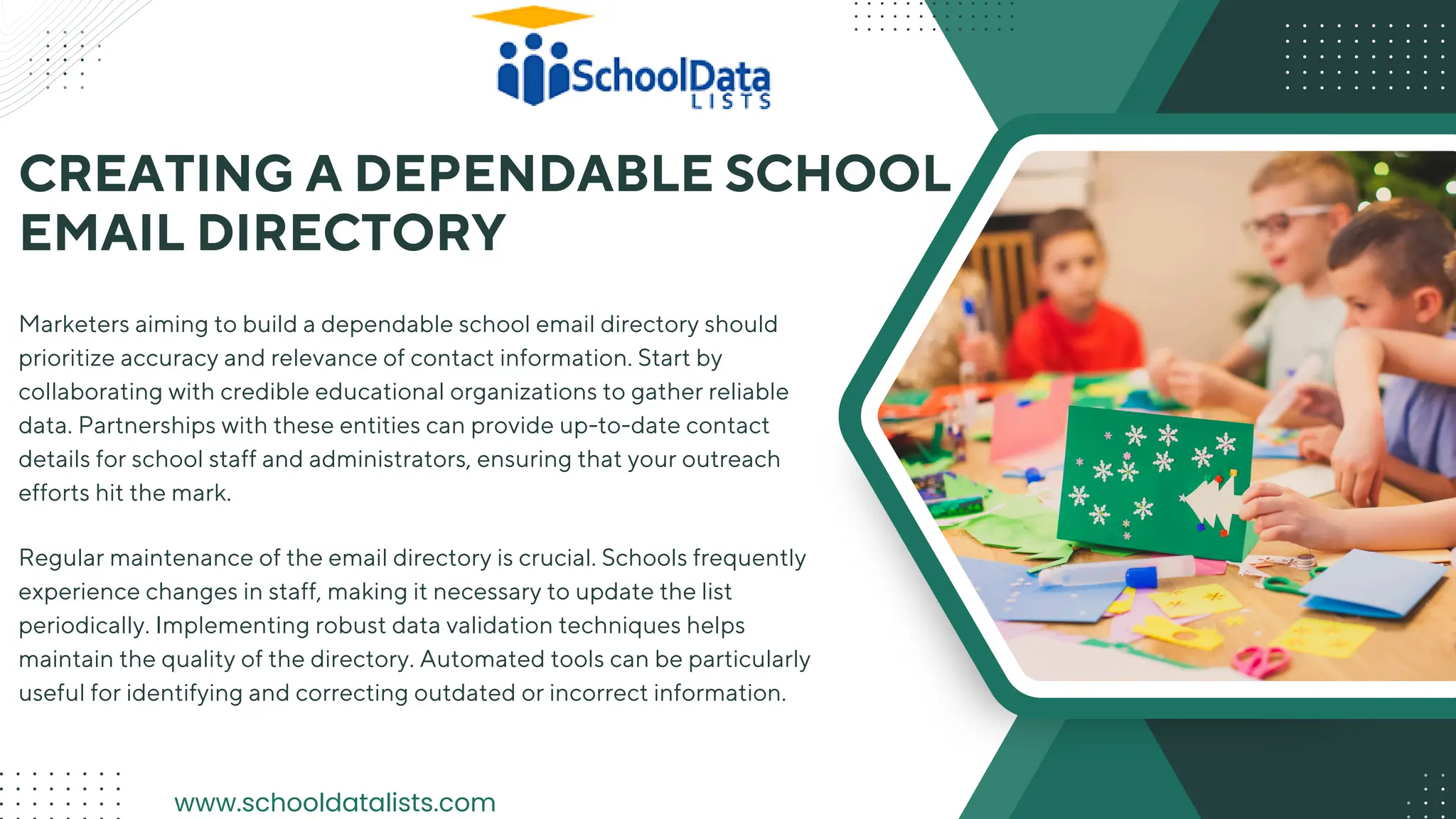 CREATING A DEPENDABLE SCHOOL
EMAIL DIRECTORY
Marketers aiming to build a dependable school email directory should
prioritize accuracy and relevance of contact information. Start by
collaborating with credible educational organizations to gather reliable
data. Partnerships with these entities can provide up-to-date contact
details for school staff and administrators, ensuring that your outreach
efforts hit the mark.
Regular maintenance of the email directory is crucial. Schools frequently
experience changes in staff, making it necessary to update the list
periodically. Implementing robust data validation techniques helps
maintain the quality of the directory. Automated tools can be particularly
useful for identifying and correcting outdated or incorrect information.
www.schooldatalists.com
 