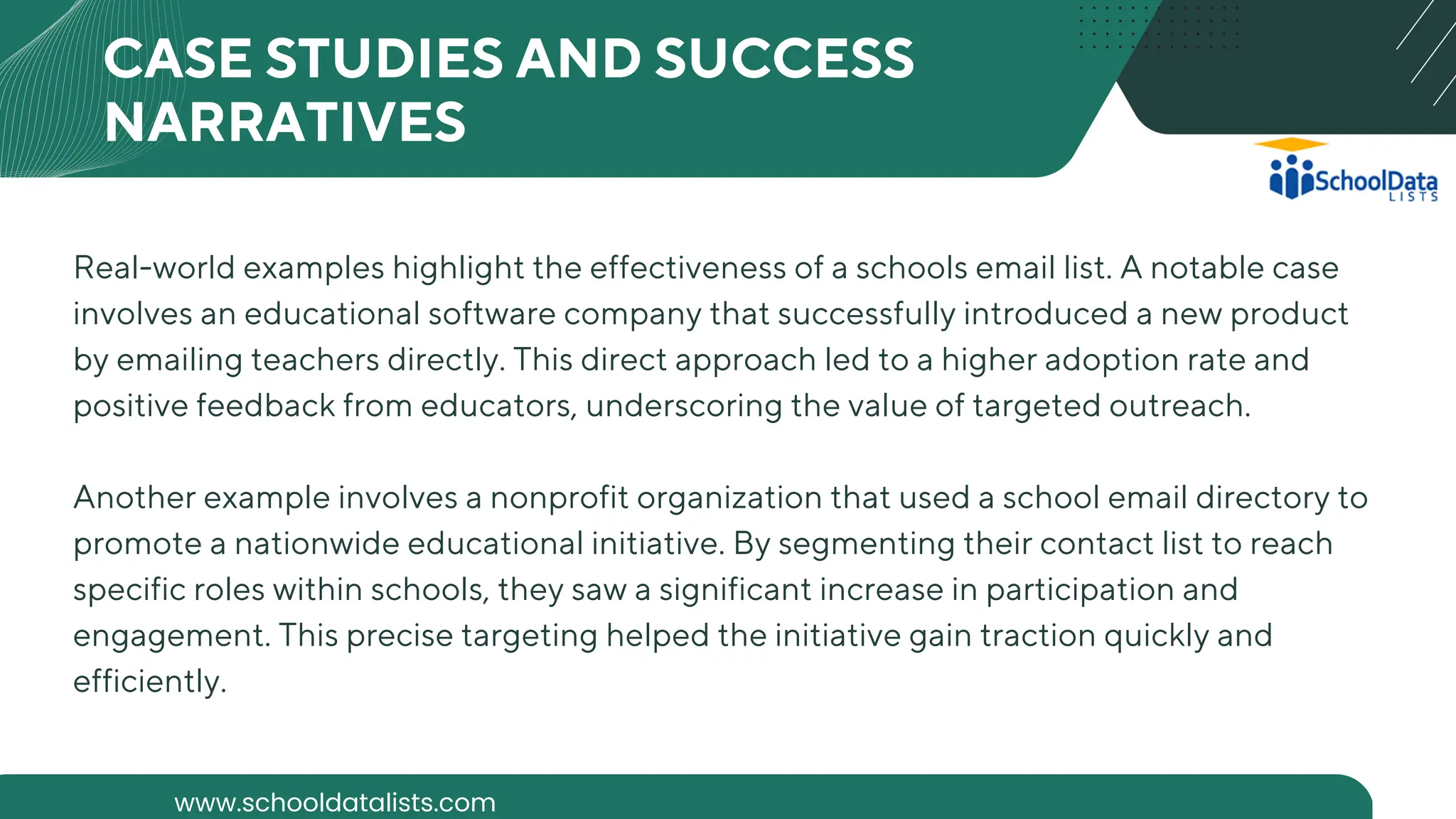 Real-world examples highlight the effectiveness of a schools email list. A notable case
involves an educational software company that successfully introduced a new product
by emailing teachers directly. This direct approach led to a higher adoption rate and
positive feedback from educators, underscoring the value of targeted outreach.
Another example involves a nonprofit organization that used a school email directory to
promote a nationwide educational initiative. By segmenting their contact list to reach
specific roles within schools, they saw a significant increase in participation and
engagement. This precise targeting helped the initiative gain traction quickly and
efficiently.
CASE STUDIES AND SUCCESS
NARRATIVES
www.schooldatalists.com
 