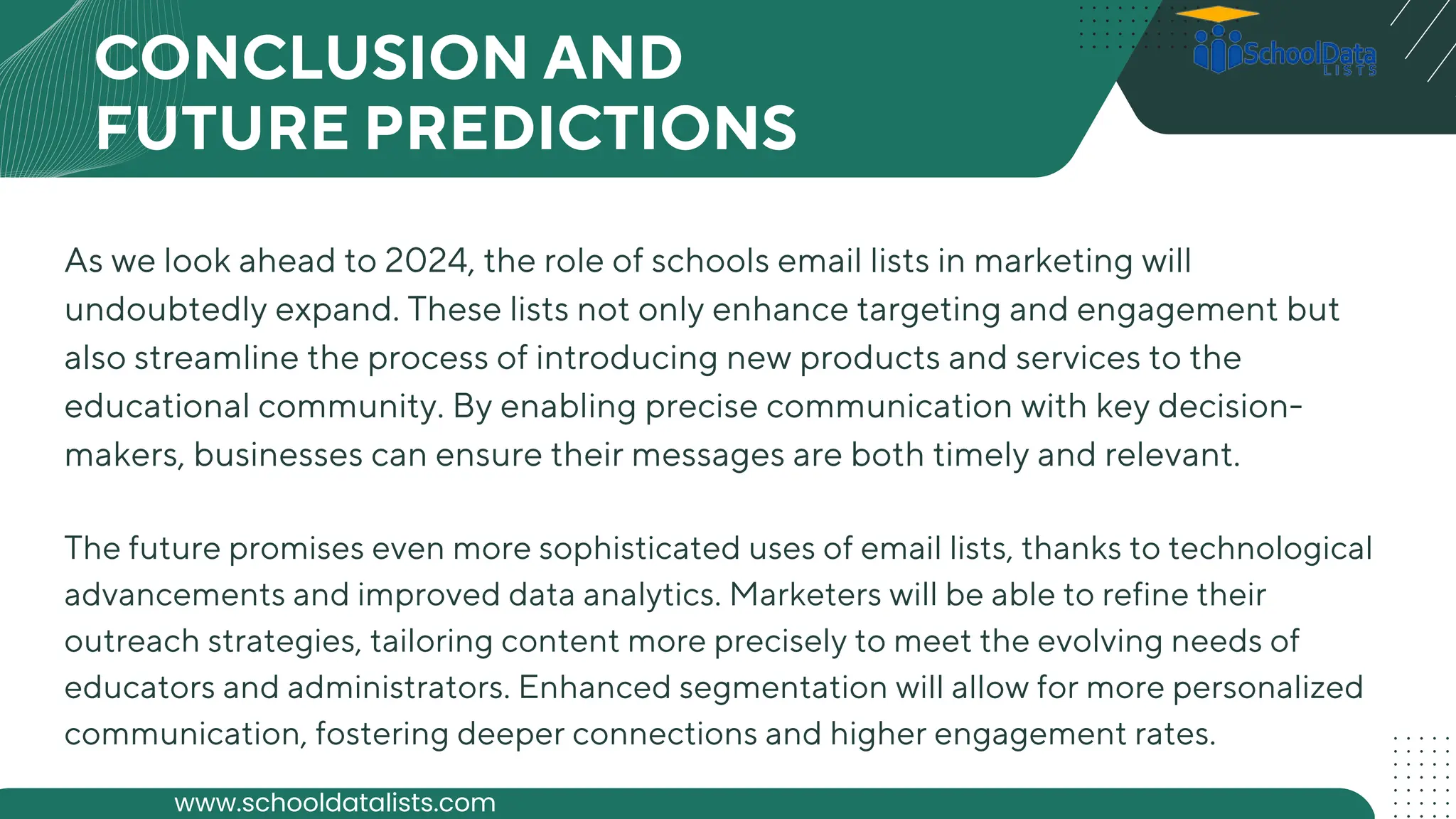 CONCLUSION AND
FUTURE PREDICTIONS
As we look ahead to 2024, the role of schools email lists in marketing will
undoubtedly expand. These lists not only enhance targeting and engagement but
also streamline the process of introducing new products and services to the
educational community. By enabling precise communication with key decision-
makers, businesses can ensure their messages are both timely and relevant.
The future promises even more sophisticated uses of email lists, thanks to technological
advancements and improved data analytics. Marketers will be able to refine their
outreach strategies, tailoring content more precisely to meet the evolving needs of
educators and administrators. Enhanced segmentation will allow for more personalized
communication, fostering deeper connections and higher engagement rates.
www.schooldatalists.com
 