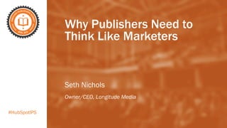 #HubSpotIPS
Why Publishers Need to
Think Like Marketers
Seth Nichols
Owner/CEO, Longitude Media
 