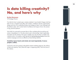 Is data killing creativity?
No, and here’s why
By Ben Grossman
VP, Strategy Director
From the first time I cracked open a statistics textbook, I was hooked. It began what has
been, for me, a long-term love affair with numbers, confidence intervals, experimental
design and more. As a methodical thinker and strategist at heart, I was infatuated with
the ability to state, with a certain level of confidence and margin of error, the answers
to big, practical questions.
And while I’ve continued to promote data to inform marketing decision-making and
remain a big believer in it, I’ve also come to see its shortcomings. Used irresponsibly,
hard data can kill creativity. The myopic marketer may ask why that’s a problem. But
creativity works. An academic study reported by Harvard Business Review shows that
creative campaigns are twice as effective as those lacking creativity.
Creativity moves hearts and minds, but most importantly, it moves
people’s wallets.
I’ve found a new love working inside global creative marketing agencies: the collision
of data and creativity. That’s where the magic is happening today. That’s the future of
this industry.
10
 
