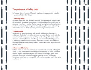 The problems with big data
So how can data kill creativity? Typically, big data mishaps play out in a few key
ways across the brand landscape:
1. Leveling effect
By its very nature, big data provides companies with averages and medians. With
an increasingly large swath of competitors within industries relying on this data for
guidance, it can have a leveling effect on brands, leaving them exploring the same
creative territories and preventing innovation. Ultimately this means undercutting
differentiation and the ability to charge premiums on goods and services.
2. Misdirection
Sometimes, we rely on big data to help us make big decisions, because it is
emblematic of a level of vetting that can make risk-averse C-suites comfortable. But
marketers should be cautious prior to relying purely on large data sets to make
decisions. Sometimes the data, often through poor research methodology, can be
a red herring that emphasizes correlation, rather than causation. While the data
can often inform decisions, primary research can still be a critical step to informing
decision points.
3. Bad brand behavior
Perhaps one of the most frequent misses for brands is that, especially in the digital
world, it’s easy to become disconnected from customers and the brand experience
they are having. Some headlines and calls to action (CTAs) aren’t meant to be
combined. Sometimes, individual consumers defy the norms of the data set.
Sometimes, media buys are incompatible with creative messages, and it takes going
small to see it.
11
 