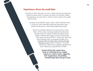 Experiences driven by small data
And while an influx of big data can end in creative and customer experience
mishaps for brands, there’s no question that data is still important. Indeed,
the experiences we create with our clients are only as good as the insights
that drive them.
And data can provide that insight—which is where small data comes
in. Its focus on small, seemingly insignificant observations about
people have the power to unlock huge, differentiating results.
We put the small data approach into practice with our client,
Eaton, while creating a campaign targeting IT professionals.
Through visiting our audience’s offices and talking to them
directly, we learned that people in IT like to decorate their
office spaces and show off their IT infrastructure. We turned
these seemingly small, inconsequential insights into a
campaign where IT professionals created customized
infographic posters of their “IT Empires.” The result?
The initiative outperformed traditional expectations by
276%, delivering a projected ROI of 1028%.
Creative briefs that contain these
kinds of small-data-driven insights
inspire our creative teams, triggering
their imaginations and yielding
breakthrough ideas that get results.
12
 