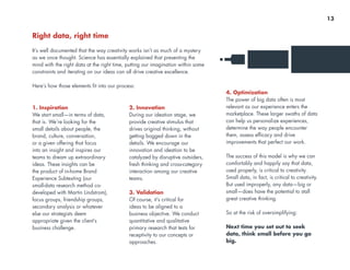 Right data, right time
It’s well documented that the way creativity works isn’t as much of a mystery
as we once thought. Science has essentially explained that presenting the
mind with the right data at the right time, putting our imagination within some
constraints and iterating on our ideas can all drive creative excellence.
Here’s how those elements fit into our process:
1. Inspiration
We start small—in terms of data,
that is. We’re looking for the
small details about people, the
brand, culture, conversation,
or a given offering that focus
into an insight and inspires our
teams to dream up extraordinary
ideas. These insights can be
the product of in-home Brand
Experience Subtexting (our
small-data research method co-
developed with Martin Lindstrom),
focus groups, friendship groups,
secondary analysis or whatever
else our strategists deem
appropriate given the client’s
business challenge.
2. Innovation
During our ideation stage, we
provide creative stimulus that
drives original thinking, without
getting bogged down in the
details. We encourage our
innovation and ideation to be
catalyzed by disruptive outsiders,
fresh thinking and cross-category
interaction among our creative
teams.
3. Validation
Of course, it’s critical for
ideas to be aligned to a
business objective. We conduct
quantitative and qualitative
primary research that tests for
receptivity to our concepts or
approaches.
4. Optimization
The power of big data often is most
relevant as our experience enters the
marketplace. These larger swaths of data
can help us personalize experiences,
determine the way people encounter
them, assess efficacy and drive
improvements that perfect our work.
The success of this model is why we can
comfortably and happily say that data,
used properly, is critical to creativity.
Small data, in fact, is critical to creativity.
But used improperly, any data—big or
small—does have the potential to stall
great creative thinking.
So at the risk of oversimplifying:
Next time you set out to seek
data, think small before you go
big.
13
 
