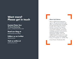 Want more?
Please get in touch
Contact Peter Sun
VP, Brand Marketing
peter_sun@jackmorton.com
Read our blog at
jackmorton.com/blog
Follow us on twitter
@jackmorton
Visit us online at
jackmorton.com
About Jack Morton
We’re a global brand experience
agency. We generate breakthrough
ideas, connecting brands and people
through experiences that transform
business. Our portfolio of award-
winning work spans over 75 years
across event marketing, sponsorship
marketing, promotion and activation,
experience strategy, employee
engagement, digital, social, and
mobile. Ranked at the top of our field,
Jack Morton is part of the Interpublic
Group of Companies, Inc. (NYSE: IPG).
© Jack Morton Worldwide 2016
 