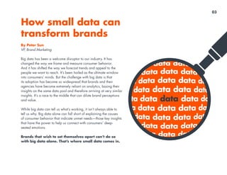 By Peter Sun
VP, Brand Marketing
Big data has been a welcome disruptor to our industry. It has
changed the way we frame and measure consumer behavior.
And it has shifted the way we forecast trends and appeal to the
people we want to reach. It’s been hailed as the ultimate window
into consumers’ minds. But the challenge with big data is that
its adoption has become so widespread that brands and their
agencies have become extremely reliant on analytics, basing their
insights on the same data pool and therefore arriving at very similar
insights. It’s a race to the middle that can dilute brand perceptions
and value.
While big data can tell us what’s working, it isn’t always able to
tell us why. Big data alone can fall short of explaining the causes
of consumer behavior that indicate unmet needs—those key insights
that have the power to help us connect with consumers’ deep-
seated emotions.
Brands that wish to set themselves apart can’t do so
with big data alone. That’s where small data comes in.
What’s next after big
data? Small data
03
 