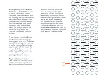 A concept championed in the book
Small Data by Martin Lindstrom refers
to the tiny clues that can uncover
consumers’ drivers and desires. In an
era where big data has overshadowed
the value of human perception and
observation, the principles of small
data have the power to set brands
apart. And when paired with the
metrics that big data gives us, this
partnership of correlation and
causation can ultimately transform
business.
At Jack Morton, connecting brands
with people through extraordinary
experiences is at our core. We believe
powerful human insights are essential
to fuel the creation of extraordinary
experiences. It is for this reason that
we’ve embarked on a journey to be
part of the small-data revolution and
embraced this concept to inform our
planning and creative process.
As you read on, you’ll discover
what possibilities arise when we use
both the telescope of big data and
the microscope of small data. We’ll
show how small data allows us to
arrive at more personal insights.
We’ll reveal how this measured yet
revolutionary approach can help us
create breakthrough ideas that connect
people with brands in new ways.
And we’ll explore how small data
brings humanity to big data—how
it illuminates information that could
otherwise be overlooked and helps big
data truly be the window to consumers’
minds we’d all hoped it could be.
04
 