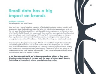 By Martin Lindstrom
Best-selling Author and Brand Futurist
Some years ago, I noticed something interesting. When I asked innovators, company founders, and
entrepreneurs about the breakthrough ideas that led to their killer brands, I expected them to tell me
that their great ideas had emerged from a well-planned brainstorming session or as the result of years
of hard work in the lab. Instead, their breakthrough ideas came from seemingly insignificant behavioral
observations they’d made while interacting with friends, family members, colleagues, or strangers.
These key observations often occurred when least expected, revealing an unmet and previously
unrecognized consumer need. These became the foundation for entirely new, breakthrough brands.
It was a surprising, thought-provoking insight. After all, who would have thought that Snapchat, the
social media app that allows the user to create photos with an ultra-short lifespan, was invented
when the founder’s friend tried desperately to find a message containing a photo of himself smoking
pot? Or who would have imagined that a priest dropping a Bible on the ground and spilling all his
bookmarks would lead to the invention of Post-it notes? Or that a failed insurance claim on a broken
surfboard would lead to the invention of GoPro?
In our data-obsessed world, we’ve been convinced that billions of data points
drive innovation. However, if you peel back the layers of history, you’ll discover
that the key to innovation is often a serendipitous observation.
Small data has a big
impact on brands
05
 