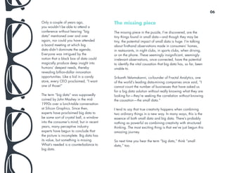 The missing piece
The missing piece in the puzzle, I’ve discovered, are the
tiny things found in small data—and though they may be
tiny, the potential impact of small data is huge. I’m talking
about firsthand observations made in consumers’ homes,
in restaurants, in night clubs, in sports clubs, when driving,
or on the phone. These seemingly insignificant, seemingly
irrelevant observations, once connected, have the potential
to identify the vital causation that big data has, so far, been
unable to.
Srikanth Velamakanni, co-founder of Fractal Analytics, one
of the world’s leading data-mining companies once said, “I
cannot count the number of businesses that have asked us
for a big data solution without really knowing what they are
looking for—they’re seeking the correlation without knowing
the causation—the small data.”
I tend to say that true creativity happens when combining
two ordinary things in a new way. In many ways, this is the
essence of both small data and big data. There’s probably
nothing as powerful as combining creativity with structured
thinking. The most exciting thing is that we’ve just begun this
amazing journey.
So next time you hear the term “big data,” think “small
data,” too.
Only a couple of years ago,
you wouldn’t be able to attend a
conference without hearing “big
data” mentioned over and over
again, nor could you have attended
a board meeting at which big
data didn’t dominate the agenda.
Everyone was intrigued by the
notion that a black box of data could
magically produce deep insight into
humans’ deepest needs, thereby
revealing billion-dollar innovation
opportunities. Like a kid in a candy
store, every CEO proclaimed, “I want
one of those!”
The term “big data” was supposedly
coined by John Mashey in the mid-
1990s over a lunch-table conversation
at Silicon Graphics. Since then,
experts have proclaimed big data to
be some sort of crystal ball, a window
into the consumer’s mind; but in recent
years, many perceptive industry
experts have begun to conclude that
the picture is incomplete. Big data has
its value, but something is missing.
What’s needed is a counterbalance to
big data.
06
 