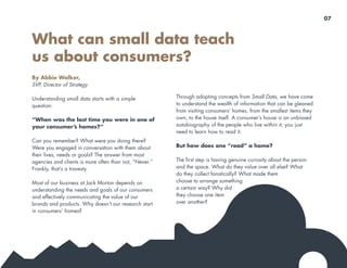 By Abbie Walker,
SVP, Director of Strategy
Understanding small data starts with a simple
question:
“When was the last time you were in one of
your consumer’s homes?”
Can you remember? What were you doing there?
Were you engaged in conversation with them about
their lives, needs or goals? The answer from most
agencies and clients is more often than not, “Never.”
Frankly, that’s a travesty.
Most of our business at Jack Morton depends on
understanding the needs and goals of our consumers
and effectively communicating the value of our
brands and products. Why doesn’t our research start
in consumers’ homes?
What can small data teach
us about consumers?
Through adopting concepts from Small Data, we have come
to understand the wealth of information that can be gleaned
from visiting consumers’ homes, from the smallest items they
own, to the house itself. A consumer’s house is an unbiased
autobiography of the people who live within it; you just
need to learn how to read it.
But how does one “read” a home?
The first step is having genuine curiosity about the person
and the space. What do they value over all else? What
do they collect fanatically? What made them
choose to arrange something
a certain way? Why did
they choose one item
over another?
07
 