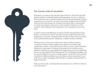 The human side of causation
As planners, our research tools only tell us part of the story. We all know that self-
reported research is inherently biased and ethnographies only show us behavior.
Yet we continue to rely on research methods whose results may be flawed. In trying
to get closer to our consumers, we seem to be moving ourselves further and further
away from the human beings who actually do the buying. We’re using big data
as a fix-all, even though it only points us to the correlation of behavior, not the
causation. We’re looking for the wrong things in the wrong places at the wrong
times.
In order to communicate effectively, we need to find the real need behind human
behavior. So what do we need to do to get to that real insight? We need to truly
understand our consumer, to experience their life, their priorities, their environment,
and to synthesize their personal ‘imbalances,’ as Martin Lindstrom calls them.
Imbalances are our conscious or subconscious need to resolve an issue in
our psyche. It may be a need to appear more important, successful, loved,
sophisticated, creative, or the need to resolve a fear or concern. We all have these
imbalances to some extent. Purchasing is the easiest and most efficient way to
rebalance ourselves, but it goes deeper than simply buying; it’s how you treat these
items too. Is your toothbrush head facing down? You’ve probably got problems with
your sex life. Where do you put your fridge magnets—at eye level, or lower down?
It could be the difference between your own dreams and your aspirations for your
child. Do you collect champagne corks? Perhaps it’s a desire to be perceived as a
higher social status.
These are all tiny clues—small data that surrounds each of us—that hint at what we
want and aspire to.
08
 