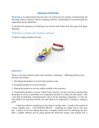 Importance of Marketing
Marketing is an organizational function and a set of processes for creating, communicating and
delivering value to customers and for managing customers’ relationships in ways that benefit the
organization and its stakeholder.
To describe the importance of marketing, one need not look further than this quote from Regis
McKenna,
“Marketing is everything, and everything is marketing.”
To deliver a higher standard of living-
.
Importance:
There is even more confusion about what constitutes “marketing. “ Marketing entails several
functions that include:
1. Developing the products or services that customers want.
2. Pricing the products or services correctly.
3. Making the products or services readily available to the customers.
4. Promoting the product or service, which if done correctly, not only convinces customers that
the product or service is preferable to its competition, but that it is clearly the only choice? This
is the field of marketing “communications” and of all the marketing components, it is the one
most likely to be outsourced and the one most likely to be neglected if a company is making a
profit.
I think that effective marketing not only helps to increase sales – it leads to the creation of
a more valuable asset – a RECOGNIZED BRAND – something you might want to sell some
day. I spend a lot of time talking about why a company should invest in marketing; this post
takes a slightly different tact by going beyond the short-term reasons, and explains how a
 