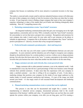 company that focuses on marketing will be more attractive to potential investors in the long-
term.
The reality is, most privately owned, small to mid-size industrial business owners will either pass
the reins to their company on to family or look for investors to buy them out when they’re ready
to retire. If your long-term vision is finding a larger company that wants to buy your company’s
expertise, technology or share of the market then you’d better start thinking strategically about
marketing. Here are 7 compelling reasons why:
1. Marketing communications creates “top of mind” awareness
An integrated marketing communications plan that gets your messaging out to the right
target audience, consistently and over time, WILL eventually create the “top of mind” awareness
for your product or service that turns a prospect into a customer. Recognition and awareness for
your company also make it much easier for your sales staff to get someone on the phone or
schedule an appointment. Companies like to do business with companies they “know” and have
positive perceptions of. Likewise, investors like to buy recognized companies.
2. Preferred brands command a premium price – short and long-term
This is the only way you will create a point of differentiation between you and your
competitors. As your customers and the industries you sell to begin to recognize your company
(brand) as the preferred choice for a certain product or service, it allows you to charge premium
pricing. Not only does this boost sales in the “now,” it creates a perception in the minds of future
investors that your business has more value than another one that claims to do the same thing.
3. Happy customers not only send referrals, they create perceived value
Happy customers talk to other potential customers, even in the industrial world. I talk
to manufacturers every day that tell me a good percentage of their new business comes through
referrals from satisfied customers. It takes more than the experiences with your company to
make a satisfied customer – one who is willing to be an evangelist, of sorts. It also takes a
marketing strategy that positions your company (in the minds of your target audience) as the
market leader in overall customer satisfaction and intimacy. It’s part of the image you build
around your brand – it’s the magic result of well executed brand development and marketing
communications.
4. Planned marketing communications create a system that can be replicated
This process is one that can be documented and taught like a system. In any
manufacturing or industrial service company, documented processes lend to the overall
impression of the business’ stability and value. If a potential buyer can see how they too could
operate the systems within your company, even after you are long gone, you’ll be creating a
 