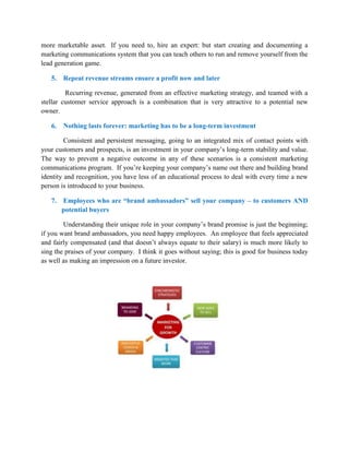 more marketable asset. If you need to, hire an expert: but start creating and documenting a
marketing communications system that you can teach others to run and remove yourself from the
lead generation game.
5. Repeat revenue streams ensure a profit now and later
Recurring revenue, generated from an effective marketing strategy, and teamed with a
stellar customer service approach is a combination that is very attractive to a potential new
owner.
6. Nothing lasts forever: marketing has to be a long-term investment
Consistent and persistent messaging, going to an integrated mix of contact points with
your customers and prospects, is an investment in your company’s long-term stability and value.
The way to prevent a negative outcome in any of these scenarios is a consistent marketing
communications program. If you’re keeping your company’s name out there and building brand
identity and recognition, you have less of an educational process to deal with every time a new
person is introduced to your business.
7. Employees who are “brand ambassadors” sell your company – to customers AND
potential buyers
Understanding their unique role in your company’s brand promise is just the beginning;
if you want brand ambassadors, you need happy employees. An employee that feels appreciated
and fairly compensated (and that doesn’t always equate to their salary) is much more likely to
sing the praises of your company. I think it goes without saying; this is good for business today
as well as making an impression on a future investor.
 