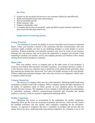 Key Point:
 Ensures we get our goods and services to our customers effectively and efficiently
 Builds and maintains brand value and awareness
 Delivers profitable growth
 Builds customer value
 Enhances shareholder value
 A company that focuses on customers’ needs and delivers great customer experience is
more successful than those that do not.
Simple criteria of marketing needed,
Getting Word Out:
For a business to succeed, the product or service it provides must be known to potential
buyers. Unless your business is known in the community and have communication with your
customers readily available, you have to use marketing strategies to create product or service
awareness. Without marketing, your potential customers may never be aware of your business
offerings and your business may not be given the opportunity to progress and succeed. Using
marketing to promote your product, service and company provides your business with a chance
of being discovered by prospective customers.
Higher Sales:
Once your product, service or company gets on the radar screen of your prospects, it
increases your chances that consumers will make a purchase. As awareness becomes a reality, it
is also the point where new customers start to spread the word, telling friends and family about
this amazing new product they discovered. Your sales will steadily increase as the word spreads.
Without employing marketing strategies, these sales may not have ever happened; without sales,
a company cannot succeed.
Company Reputation:
The success of a company often rests on a solid reputation. Marketing builds brand name
recognition or product recall with a company. When a company reaches the high expectations of
the public, its reputation stands on firmer ground. As your reputation grows, the business
expands and sales increase. The reputation of your company is built through active participation
in community programs, effective communication--externally and externally--and quality
products or services, which are created or supported by marketing efforts.
Healthy Competition:
Marketing also fosters an environment in the marketplace for healthy completion.
Marketing efforts get the word out on pricing of products and services, which not only reaches
the intended consumers, but also reaches other companies competing for the consumers’
business. As opposed to companies that have a monopoly on products and services that can
charge almost any price, marketing helps keep pricing competitive for a business to try to win
 