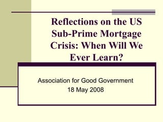 Reflections on the US
    Sub-Prime Mortgage
    Crisis: When Will We
        Ever Learn?

Association for Good Government
          18 May 2008
 