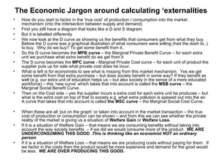 The Economic Jargon around calculating ‘externalities How do you start to factor in the ‘true cost’ of production / consumption into the market mechanism (into the intersection between supply and demand) First you still have a diagram that looks like a D and S diagram. But it is labelled differently We now look at the D curve as showing us the benefits that consumers get from what they buy. Before the D curve was a graphical illustration of what consumers were willing (had the dosh to..) to buy.  Why do we buy? To get some benefit from it..  So the D curve becomes the  MPB curve  – the Marginal Private Benefit Curve – for each extra unit we purchase what extra benefit do we get from it. The S curve becomes the  MPC curve  - Marginal Private Cost curve – for each unit of product the supplier puts up for sale what private cost does he incur. What is left is for economists to see what is missing from this market mechanism.  Yes we get some benefit from that extra purchase – but does society benefit in some way? If they benefit as well (e.g. our extra unit of education helps us – but also society in the sense of a more educated workforce) – this ‘new curve’ which takes that into account is called the  MSB curve  – the Marginal Social Benefit Curve. Then on the Cost side – yes the supplier incurs a extra cost for each extra unit he produces – but what is the extra cost on top of that to society e.g. what extra pollution is spewed out into the air.  A curve that takes that into account is called  the MSC curve  – the Marginal Social Cost Curve. When these are all ‘put on the graph’ or taken into account in the market transaction – the true cost of production or consumption can be shown – and from this we can see whether the private reality of the market is giving us a situation of  Welfare Gain  or  Welfare Loss. If it is a situation of Welfare Gain – that means we are consuming benefits without taking into account the way society benefits  – if we did we would consume more of the product.  WE ARE UNDERCONSUMING THIS GOOD . This is thinking like an economist NOT an ordinary person  If it is a situation of Welfare Loss – that means we are producing costs without paying for them.  If we factor in the costs then the product would be more expensive and demand for the good would be less.  WE ARE OVER PRODUCING THIS GOOD.  